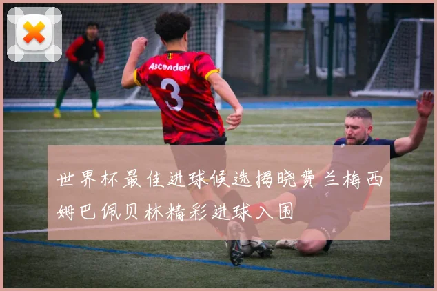 世界杯最佳进球候选揭晓费兰梅西姆巴佩贝林精彩进球入围