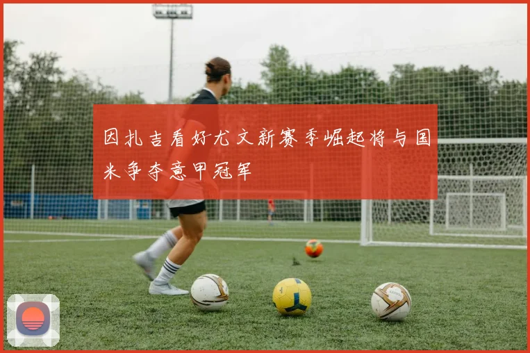 因扎吉看好尤文新赛季崛起将与国米争夺意甲冠军