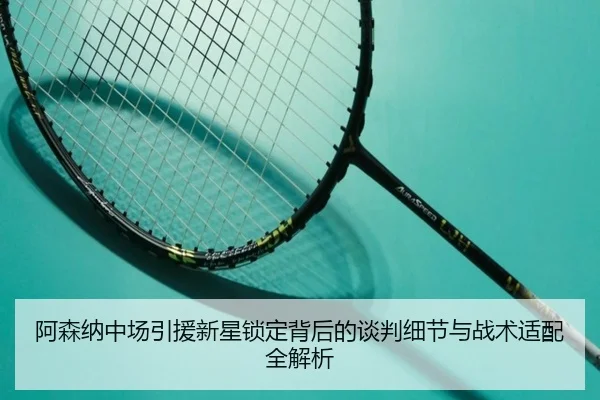 阿森纳中场引援新星锁定背后的谈判细节与战术适配全解析
